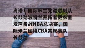 官方网站-离谱！国际米兰关键时刻队长鼓劲波特兰开拓者更衣室发声备战NBA总决赛，国际米兰围绕CBA常规赛队长鼓劲的简单介绍