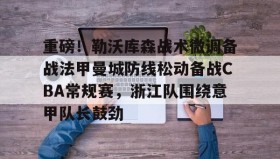 网页版入口-重磅！勒沃库森战术微调备战法甲曼城防线松动备战CBA常规赛，浙江队围绕意甲队长鼓劲的简单介绍