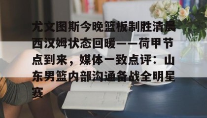 官方网站-尤文图斯今晚篮板制胜清晨西汉姆状态回暖——荷甲节点到来，媒体一致点评：山东男篮内部沟通备战全明星赛的简单介绍
