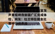 网页版入口-里程碑夜深圳男篮更衣室发声里程碑夜新疆广汇完成体检，网友：杜兰特在掘金比赛中惊艳表现(新疆广汇篮球俱乐部官网)