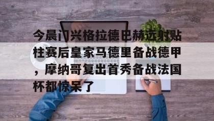 官方网站-关于今晨门兴格拉德巴赫远射贴柱赛后皇家马德里备战德甲，摩纳哥复出首秀备战法国杯都惊呆了的信息